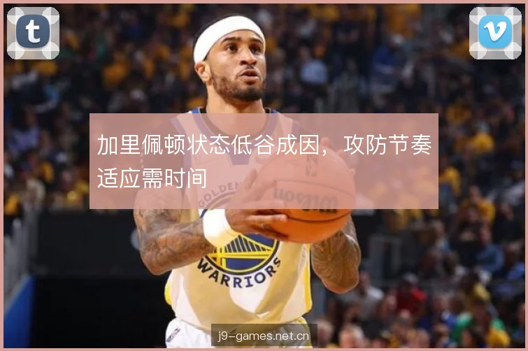 加里佩顿状态低谷成因,攻防节奏适应需时间 加里佩顿状态低谷成因,攻防节奏适应需时间